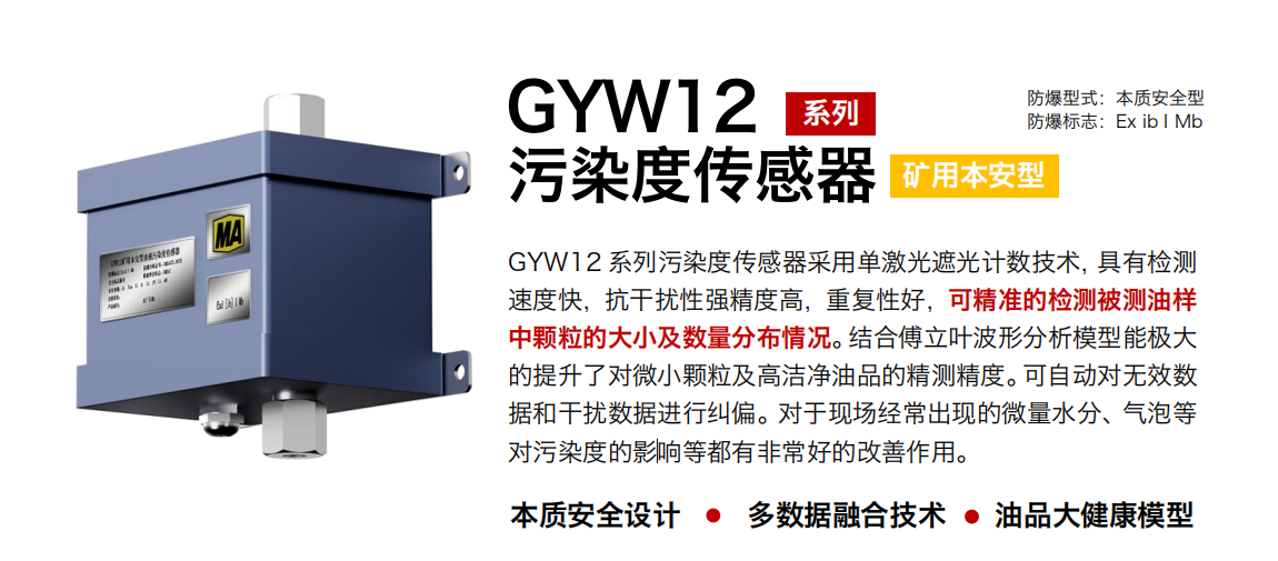 GYW12 系列礦用本安型污染度傳感器采用單激光遮光計數技術，具有檢測速度快，抗干擾性強精度高，重復性好，可精準的檢測被測油樣中顆粒的大小及數量分布情況。結合傅立葉波形分析模型能極大的提升了對微小顆粒及高潔凈油品的精測精度。可自動對無效數據和干擾數據進行糾偏。對于現場經常出現的微量水分、氣泡等對污染度的影響等都有非常好的改善作用。
行業：轉載機、刮板機、采煤機、破碎機、皮帶機、盾構機、大型設備等
油品：液壓油、齒輪油、空壓機油、燃氣機油等