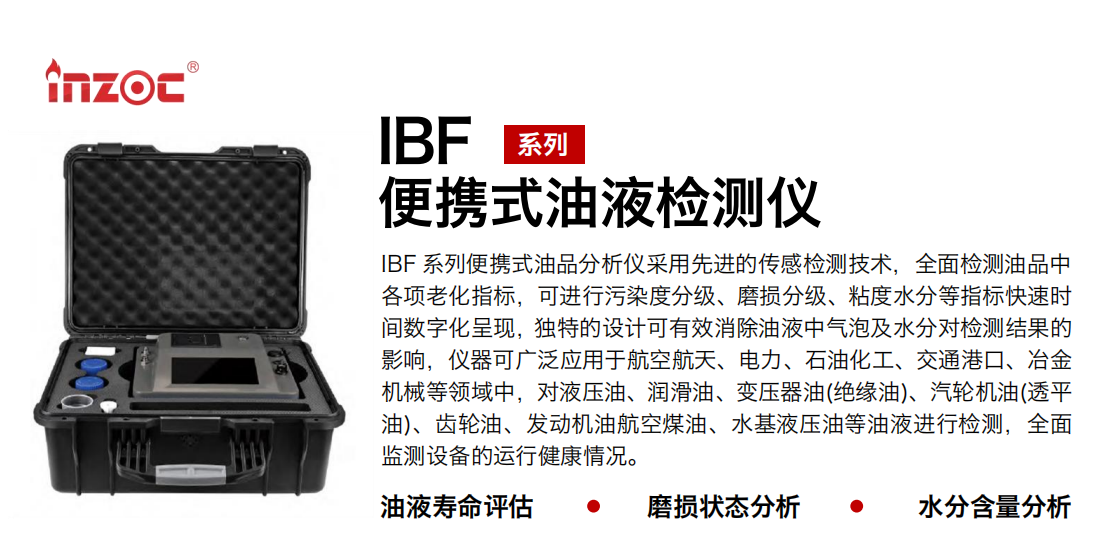 IBF系列便攜式油液檢測分析儀采用先進的傳感檢測技術(shù)，全面檢測油品中各項老化指標，可進行污染度清潔度分級、磨損分級、粘度水分等指標快速時間數(shù)字化呈現(xiàn)，獨特的設(shè)計可有效消除油液中氣泡及水分對檢測結(jié)果的影響，儀器可廣泛應(yīng)用于航空航天、電力、石油化工、交通港口、冶金機械等領(lǐng)域中，對液壓油、潤滑油、變壓器油(絕緣油)、汽輪機油(透平油)、齒輪油、發(fā)動機油航空煤油、水基液壓油等油液進行檢測，全面監(jiān)測設(shè)備的運行健康情況，如便攜式油液顆粒計數(shù)器，液體顆粒清潔度檢測儀，汽車零部件，服務(wù)器液冷板，散熱器，算力柜，冷卻液等清潔度監(jiān)測儀器等。
行業(yè)：鋼鐵、石化、盾構(gòu)、電力、風(fēng)電、大型設(shè)備、實驗室
油品：液壓油、透平油、柴機油、齒輪油、變壓器油