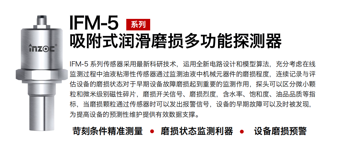 IFM-5吸附式潤滑磨損多功能探測器采用最新科研技術(shù)，運用全新電路設計和模型算法，充分考慮在線監(jiān)測過程中油液粘滯性傳感器通過監(jiān)測油液中機械元器件的磨損程度，連續(xù)記錄與評估設備的磨損狀態(tài)對于早期設備故障磨損起到重要的監(jiān)測作用，探頭可以區(qū)分微小顆粒和微米級別磁性碎片，磨損開關(guān)信號、磨損烈度，含水率、飽和度、油品品質(zhì)等指標，當磨損顆粒通過傳感器時可以發(fā)出報警信號，設備的早期故障可以及時被發(fā)現(xiàn)，為提高設備的預測性維護提供有效數(shù)據(jù)支撐。
行業(yè)：鋼鐵、石化、盾構(gòu)、電力、風電、大型設備、OEM 集成等
油品：液壓油、透平油、柴機油、絕緣油、變壓器油等
