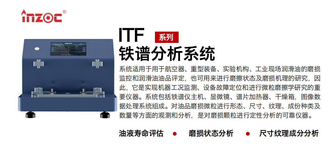 ITF油液鐵譜分析系統(tǒng)適用于用于航空器、重型裝備、實(shí)驗(yàn)機(jī)構(gòu)、工業(yè)現(xiàn)場(chǎng)潤(rùn)滑油的磨損監(jiān)控和潤(rùn)滑油油品評(píng)定，也可用來(lái)進(jìn)行磨擦狀態(tài)及磨損機(jī)理的研究，因此，它是實(shí)現(xiàn)機(jī)器工況監(jiān)測(cè)、設(shè)備故障定位和進(jìn)行微粒磨擦學(xué)研究的重要儀器。系統(tǒng)包括鐵譜儀主機(jī)、顯微鏡、譜片加熱器、干燥箱，圖像數(shù)據(jù)處理系統(tǒng)組成。對(duì)油品磨損微粒進(jìn)行形態(tài)、尺寸、紋理、成份種類及數(shù)量等方面的觀測(cè)和分析，是對(duì)磨損顆粒進(jìn)行定性分析的可靠?jī)x器。
應(yīng)用領(lǐng)域：鋼鐵、石化、盾構(gòu)、電力、風(fēng)電、大型設(shè)備、實(shí)驗(yàn)室
適用油品：液壓油、透平油、柴機(jī)油、齒輪油、變壓器油