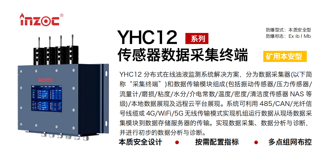 YHC12系列礦用本安型傳感器數據采集終端
YHC12 分布式在線油液監測系統解決方案，分為數據采集器(以下簡稱“采集終端”)和數據傳輸模塊組成(包括振動傳感器/壓力傳感器/流量計/磨損/粘度/水分/介電常數/溫度/密度/清潔度傳感器 NAS 等級)/本地數據展現及遠程云平臺展現。系統可利用 485/CAN/光纖信號線纜或 4G/WiFi/5G 無線傳輸模式實現機組運行數據從現場數據采集模塊到數據存儲服務器的傳輸。實現數據采集、數據分析與診斷，并進行初步的數據分析與診斷。
行業：采煤機/掘進機/皮帶機/乳化液系統/破碎機/刮板機/減速機等
油品：液壓油/齒輪油/空壓機油/燃氣機油/水乙二醇抗燃液壓油等
